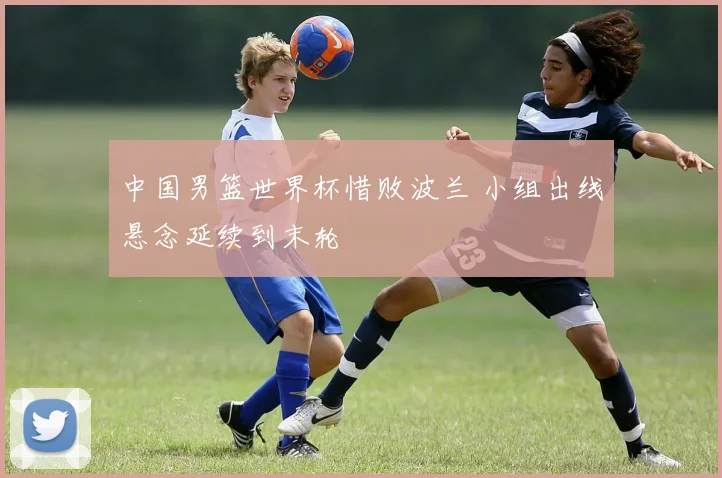 中国男篮世界杯惜败波兰 小组出线悬念延续到末轮