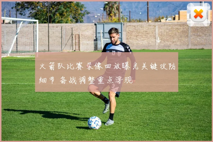 火箭队比赛录像回放曝光关键攻防细节 备战调整重点浮现