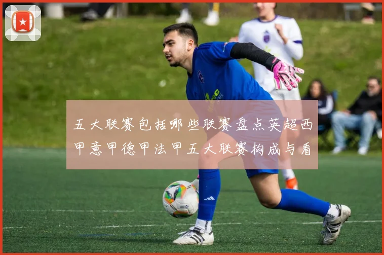 五大联赛包括哪些联赛盘点英超西甲意甲德甲法甲五大联赛构成与看点