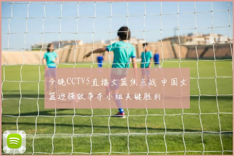 今晚CCTV5直播女篮焦点战 中国女篮迎强敌争夺小组关键胜利