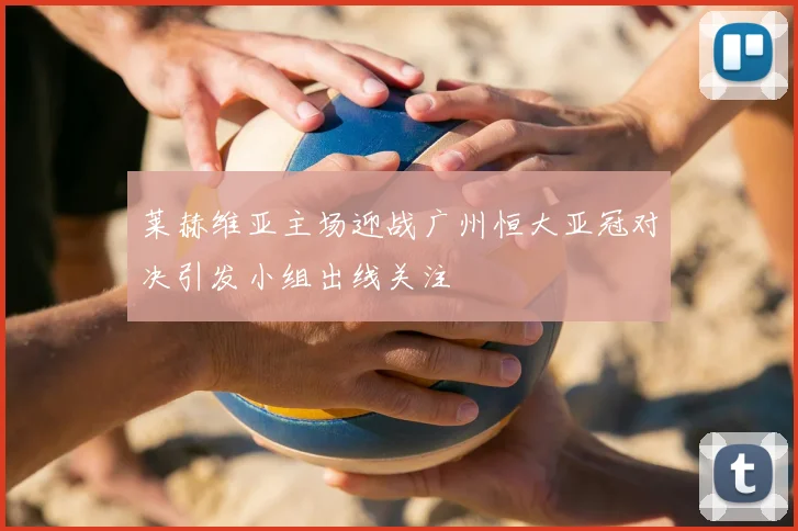 莱赫维亚主场迎战广州恒大亚冠对决引发小组出线关注