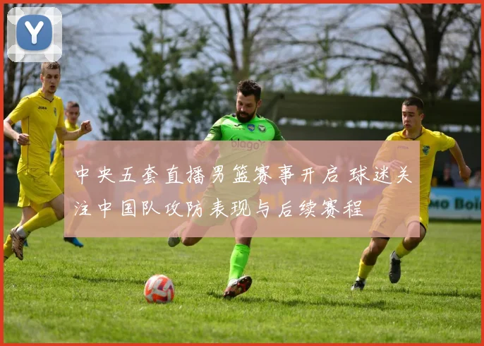 中央五套直播男篮赛事开启 球迷关注中国队攻防表现与后续赛程