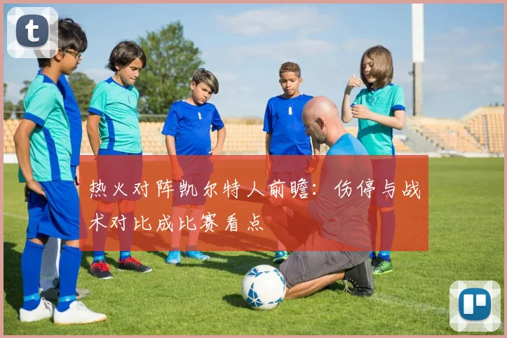 热火对阵凯尔特人前瞻：伤停与战术对比成比赛看点