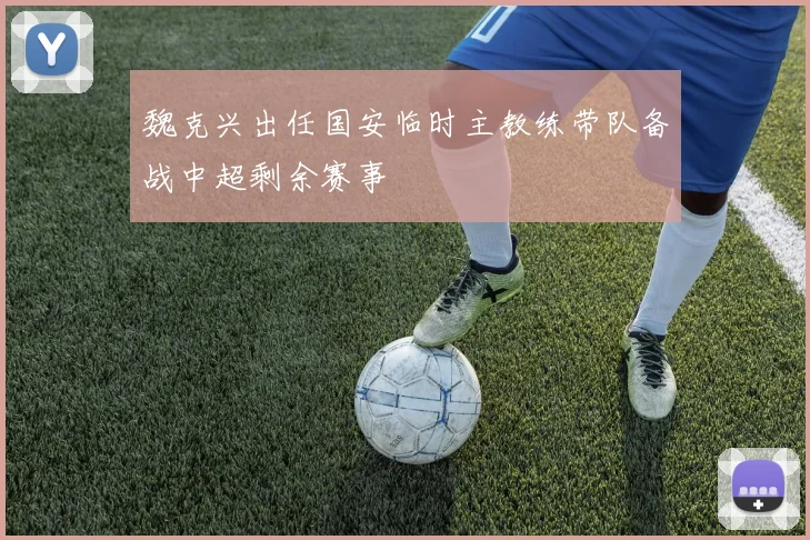 魏克兴出任国安临时主教练带队备战中超剩余赛事