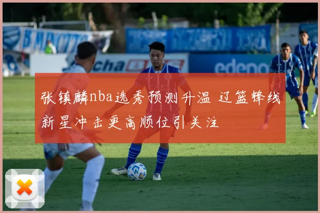 张镇麟nba选秀预测升温 辽篮锋线新星冲击更高顺位引关注