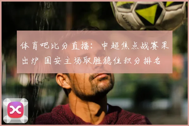 体育吧比分直播：中超焦点战赛果出炉 国安主场取胜稳住积分排名