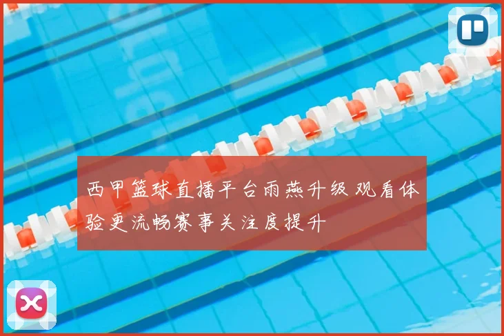 西甲篮球直播平台雨燕升级 观看体验更流畅赛事关注度提升