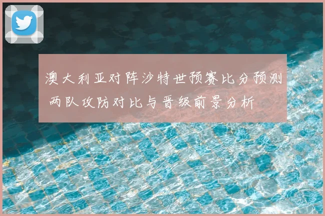 澳大利亚对阵沙特世预赛比分预测 两队攻防对比与晋级前景分析