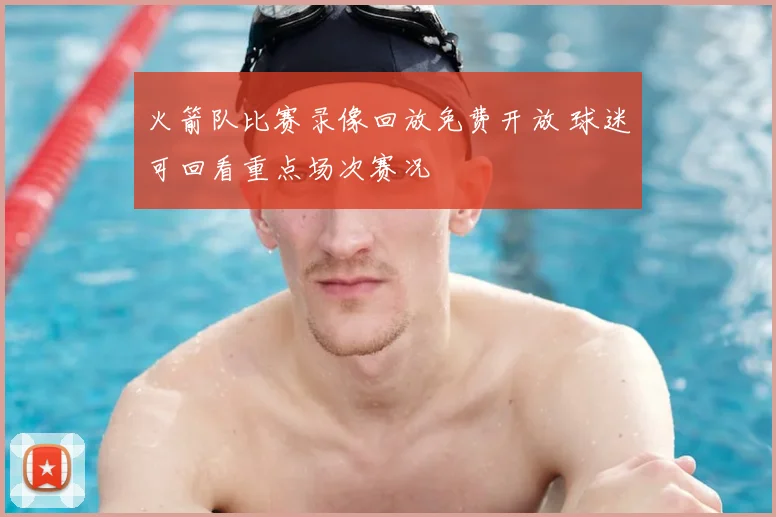 火箭队比赛录像回放免费开放 球迷可回看重点场次赛况