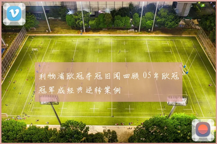 利物浦欧冠夺冠旧闻回顾 05年欧冠冠军成经典逆转案例