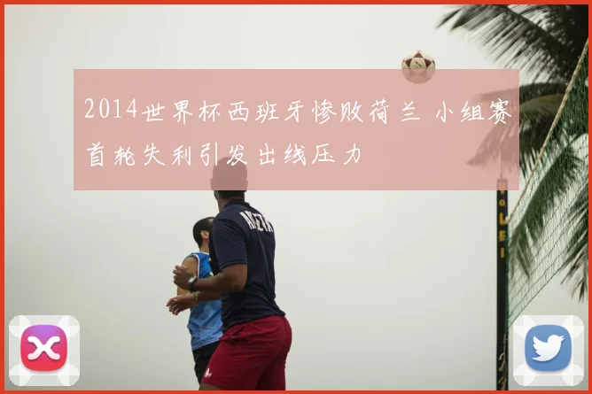2014世界杯西班牙惨败荷兰 小组赛首轮失利引发出线压力