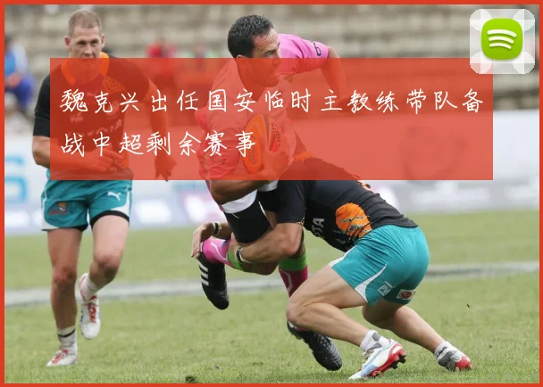 魏克兴出任国安临时主教练带队备战中超剩余赛事