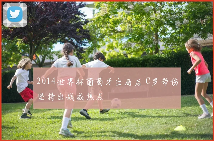2014世界杯葡萄牙出局后 C罗带伤坚持出战成焦点