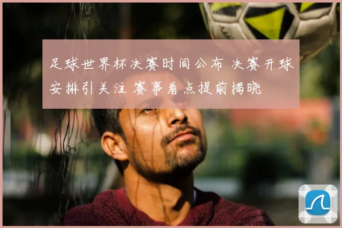 足球世界杯决赛时间公布 决赛开球安排引关注 赛事看点提前揭晓