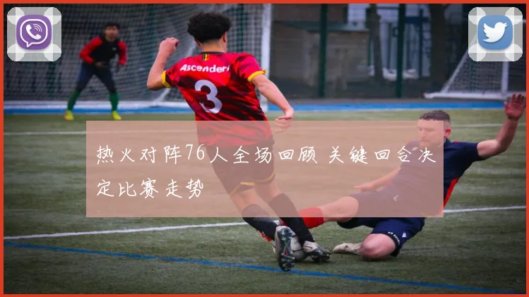 热火对阵76人全场回顾 关键回合决定比赛走势
