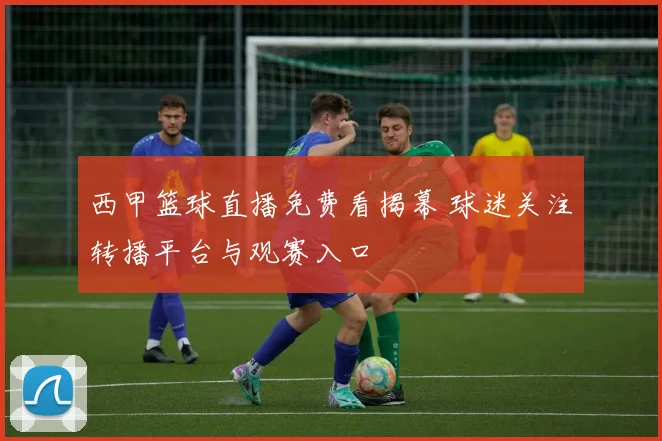 西甲篮球直播免费看揭幕 球迷关注转播平台与观赛入口