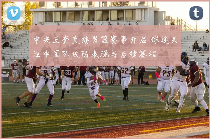 中央五套直播男篮赛事开启 球迷关注中国队攻防表现与后续赛程