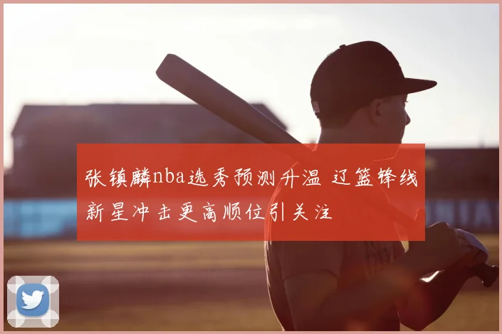 张镇麟nba选秀预测升温 辽篮锋线新星冲击更高顺位引关注