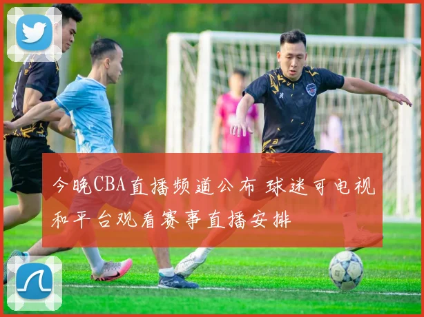 今晚CBA直播频道公布 球迷可电视和平台观看赛事直播安排