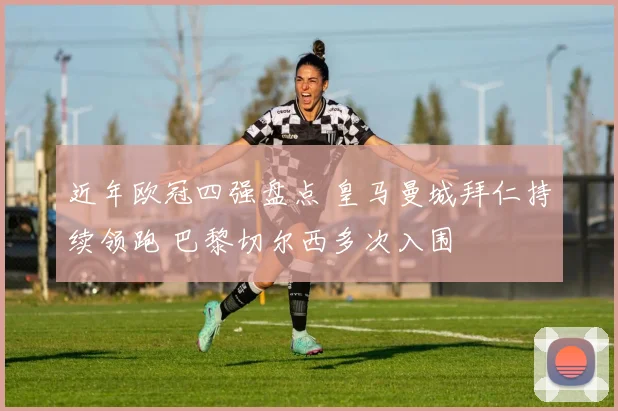 近年欧冠四强盘点 皇马曼城拜仁持续领跑 巴黎切尔西多次入围