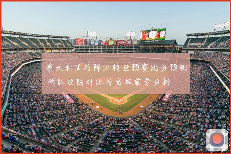 澳大利亚对阵沙特世预赛比分预测 两队攻防对比与晋级前景分析