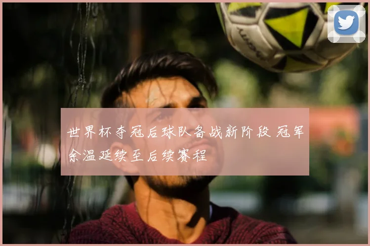 世界杯夺冠后球队备战新阶段 冠军余温延续至后续赛程