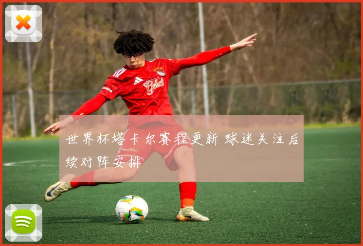 世界杯塔卡尔赛程更新 球迷关注后续对阵安排